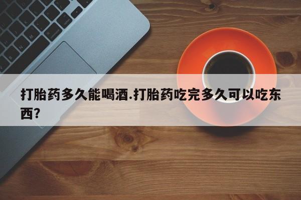 怀孕大月份能不能用米非司酮打胎药多久能喝酒.打胎药吃完多久可以吃东西？