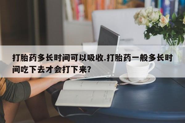 怀孕大月份能不能用米非司酮打胎药多长时间可以吸收.打胎药一般多长时间吃下去才会打下来？