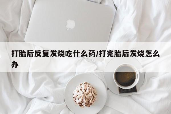 怀孕大月份能不能用米非司酮打胎后反复发烧吃什么药/打完胎后发烧怎么办
